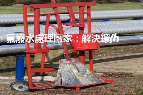 氟廢水處理廠家：解決環(huán)境隱患，守護清潔未來！